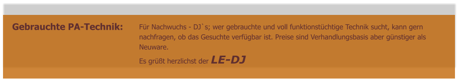 Gebrauchte PA-Technik:  Für Nachwuchs - DJ`s; wer gebrauchte und voll funktionstüchtige Technik sucht, kann gern  nachfragen, ob das Gesuchte verfügbar ist. Preise sind Verhandlungsbasis aber günstiger als  Neuware. Es grüßt herzlichst der LE-DJ